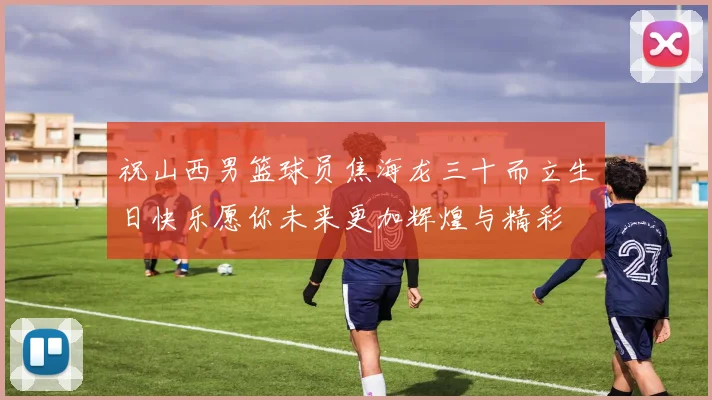 祝山西男篮球员焦海龙三十而立生日快乐愿你未来更加辉煌与精彩