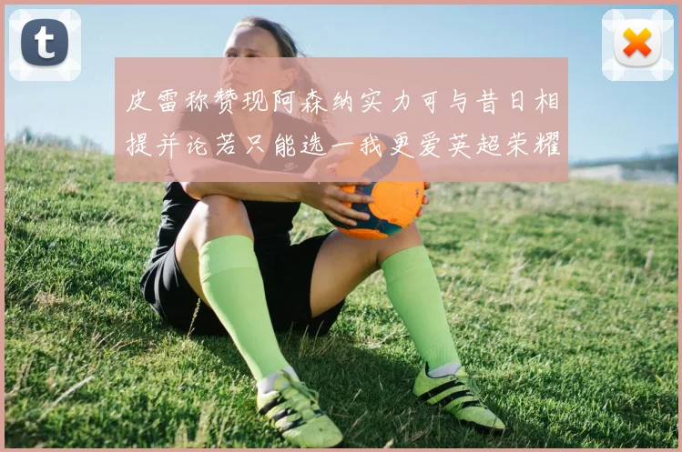 皮雷称赞现阿森纳实力可与昔日相提并论若只能选一我更爱英超荣耀