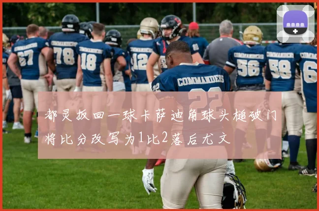 都灵扳回一球卡萨迪角球头槌破门将比分改写为1比2落后尤文
