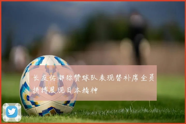 长友佑都称赞球队表现替补席全员拼搏展现日本精神