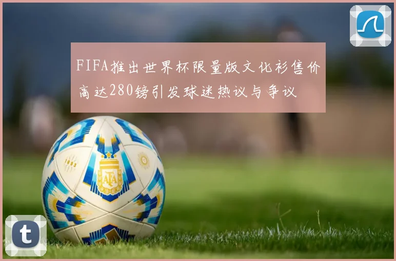 FIFA推出世界杯限量版文化衫售价高达280镑引发球迷热议与争议