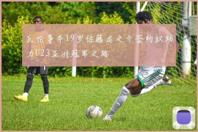 瓦伦争夺19岁佐藤龙之介签约权助力U23亚洲冠军之路