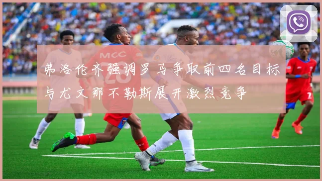弗洛伦齐强调罗马争取前四名目标与尤文那不勒斯展开激烈竞争
