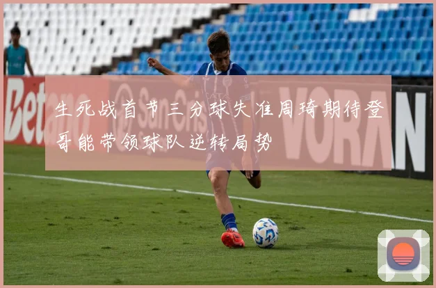 生死战首节三分球失准周琦期待登哥能带领球队逆转局势