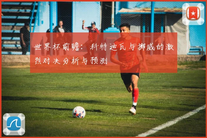 世界杯前瞻：科特迪瓦与挪威的激烈对决分析与预测