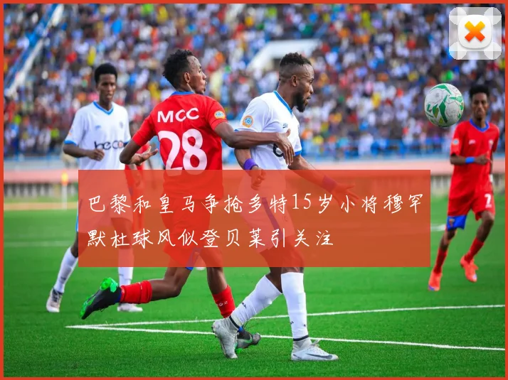 巴黎和皇马争抢多特15岁小将穆罕默杜球风似登贝莱引关注