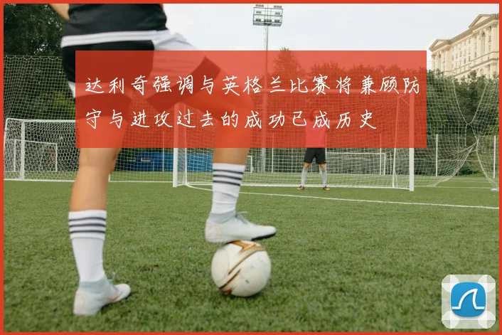 达利奇强调与英格兰比赛将兼顾防守与进攻过去的成功已成历史