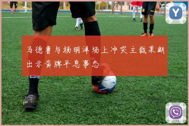 马德鲁与杨明洋场上冲突主裁果断出示黄牌平息事态