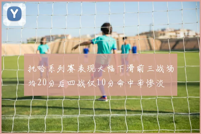 托哈系列赛表现大幅下滑前三战场均20分后四战仅10分命中率惨淡