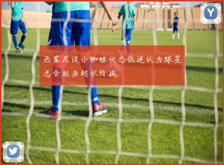 西蒙尼谈小蜘蛛状态低迷认为球星总会经历起伏阶段