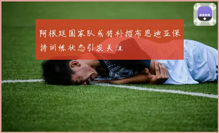 阿根廷国家队或将补招布恩迪亚保持训练状态引发关注