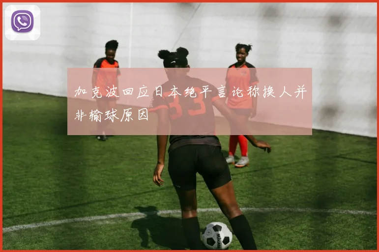 加克波回应日本绝平言论称换人并非输球原因
