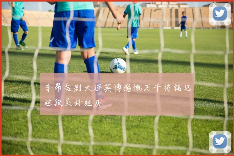 李昂告别大连英博感慨万千将铭记这段美好经历