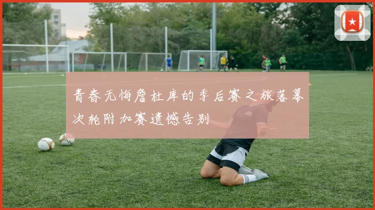青春无悔詹杜库的季后赛之旅落幕次轮附加赛遗憾告别