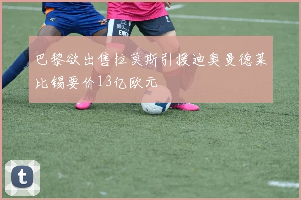 巴黎欲出售拉莫斯引援迪奥曼德莱比锡要价13亿欧元