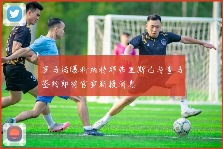 罗马诺曝科纳特邓弗里斯已与皇马签约即将官宣新援消息