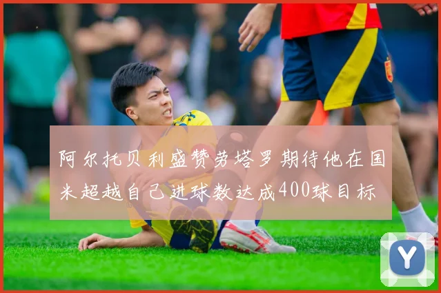 阿尔托贝利盛赞劳塔罗期待他在国米超越自己进球数达成400球目标