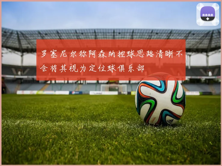 罗塞尼尔称阿森纳控球思路清晰不会将其视为定位球俱乐部