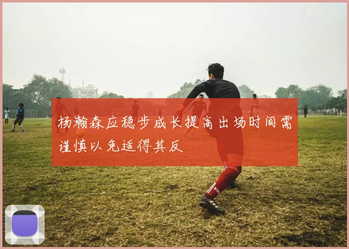 杨瀚森应稳步成长提高出场时间需谨慎以免适得其反