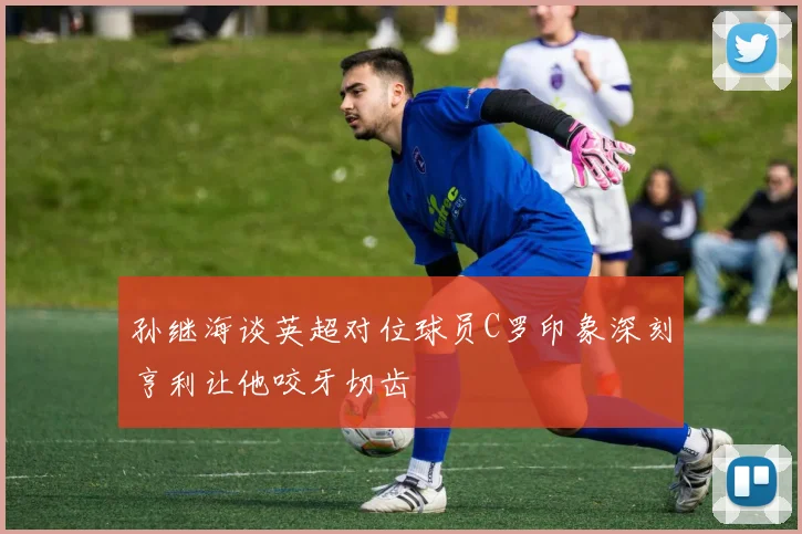 孙继海谈英超对位球员C罗印象深刻亨利让他咬牙切齿