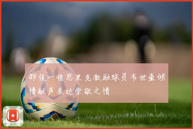 邵佳一借恩里克激励球员韦世豪倾情献声表达崇敬之情