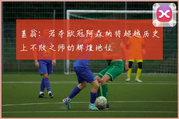 基翁：若夺欧冠阿森纳将超越历史上不败之师的辉煌地位