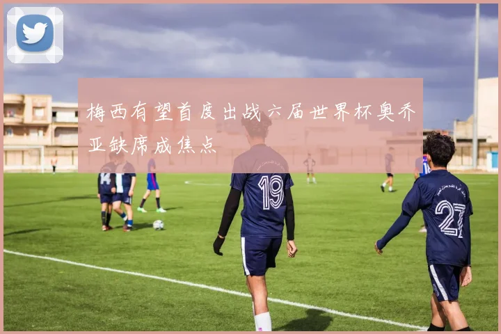 梅西有望首度出战六届世界杯奥乔亚缺席成焦点