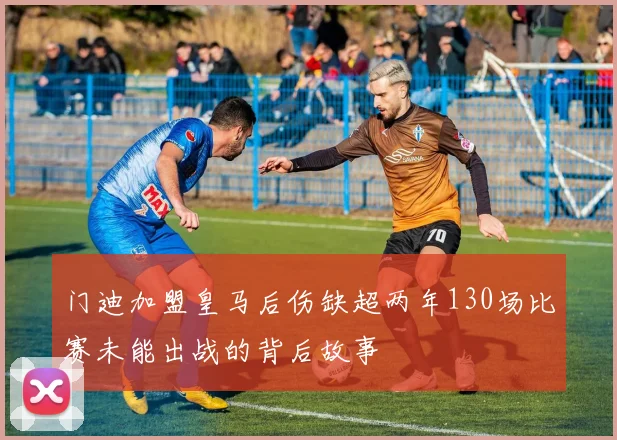 门迪加盟皇马后伤缺超两年130场比赛未能出战的背后故事